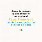 Grupo de mujeres (y una princesa) oran sobre el Papa Francisco quien les da 3 características a imitar de María